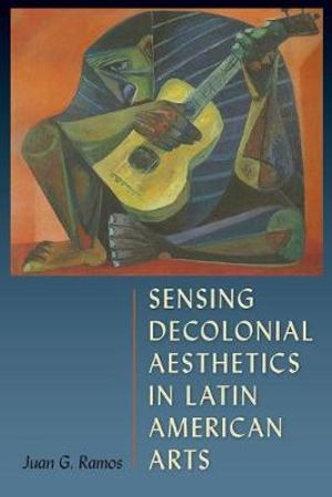 Sensing Decolonial Aesthetics and Latin American Arts - Juan G. Ramos