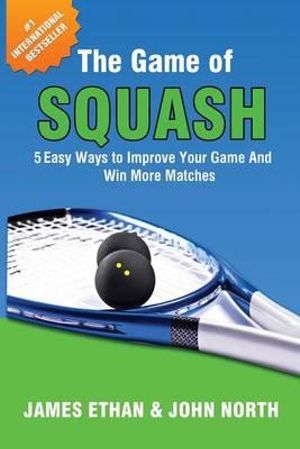 The Game of Squash : 5 Easy Ways to Improve Your Game and Win More Matches - John North