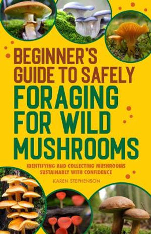 Beginner's Guide to Safely Foraging for Wild Mushrooms : Identifying and Collecting Mushrooms Sustainably with Confidence - Karen Stephenson