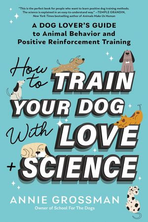 How to Train Your Dog with Love + Science : A Dog Lover's Guide to Animal Behavior and Positive Reinforcement Training - Annie Grossman