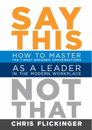 Say This, Not That : How to Master 7 Dreaded Conversations As a Leader in the Modern Workplace - Chris Flickinger