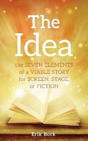 The Idea : The Seven Elements of a Viable Story for Screen, Stage or Fiction - Erik Bork