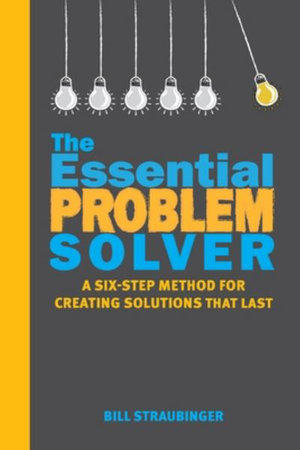 The Essential Problem Solver : A Six-Step Method for Creating Solutions That Last - Bill Straubinger