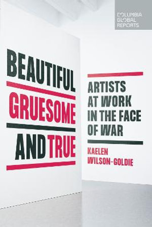 Beautiful, Gruesome, and True : Artists at Work in the Face of War - Kaelen Wilson-Goldie