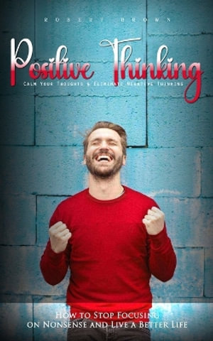 Positive Thinking : Calm Your Thoughts & Eliminate Negative Thinking (How to Stop Focusing on Nonsense and Live a Better Life) - Robert Brown