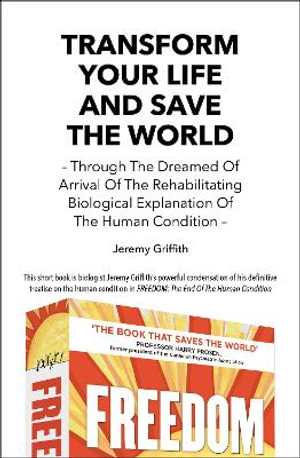 Transform Your Life And Save The World : Through The Dreamed Of Arrival Of The Rehabilitating Biological Explanation Of The Human Condition - Jeremy Griffith