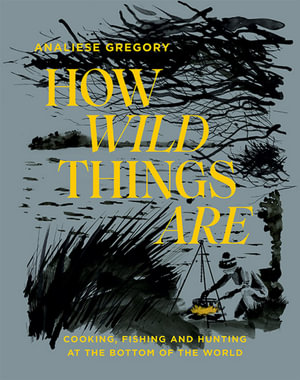 How Wild Things Are : Cooking, Fishing and Hunting at the Bottom of the World - Analiese Gregory