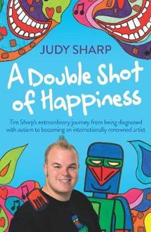 A Double Shot of Happiness : Tim Sharp's Extraordinary Journey From Being Diagnosed With Autism To Becoming An Internationally Renowned Artist - Judy Sharp