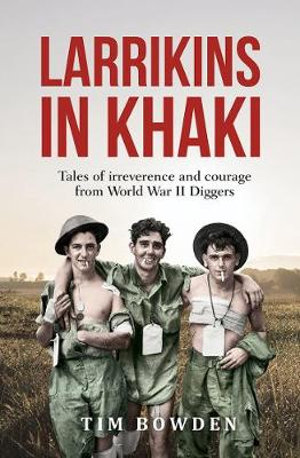 Larrikins in Khaki : Tales of Irreverence and Courage From World War II Diggers - Tim Bowden