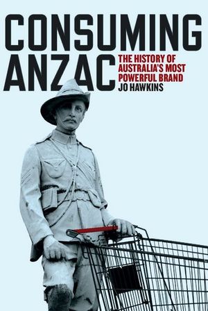 Consuming ANZAC : History of Australia's Most Powerful Brand - Jo Hawkins