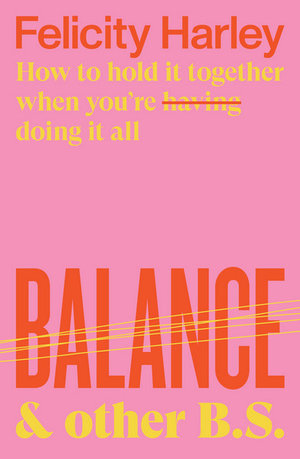 Balance & Other B.S. : How to hold it together when you're having (doing) it all - Felicity Harley