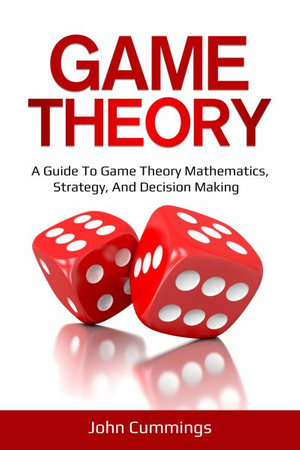 Game Theory : A Beginner's Guide to Game Theory Mathematics, Strategy & Decision-Making - John Cummings