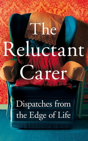 The Reluctant Carer : Dispatches from the Edge of Life - The Reluctant Carer
