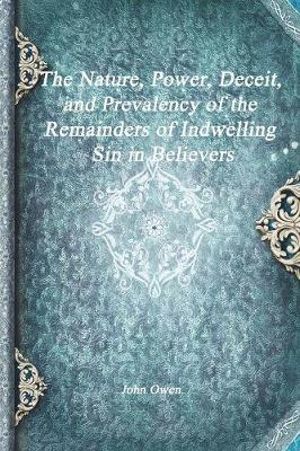 The Nature, Power, Deceit, and Prevalency of the Remainders of Indwelling Sin in Believers - John Owen