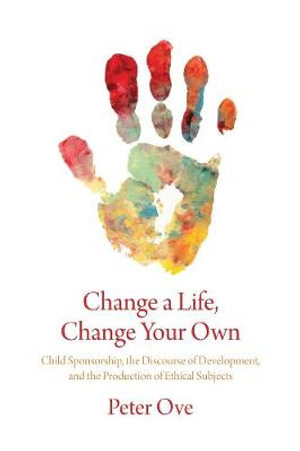 Change a Life, Change your Own : Child Sponsorship, the Discourse of Development, and the Production of Ethical Subjects - Peter Ove