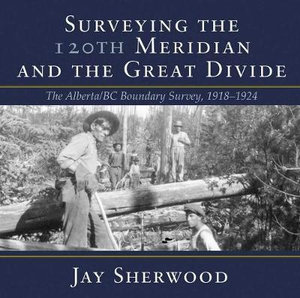 Surveying the 120th Meridian and the Great Divide : The Alberta/BC Boundary Survey, 19181924 - Jay Sherwood