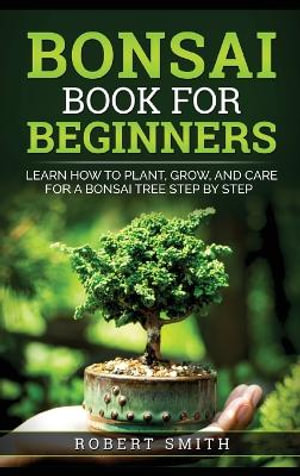 Bonsai Book for Beginners : Learn How to Plant, Grow, and Care for a Bonsai Tree Step by Step - Robert Smith