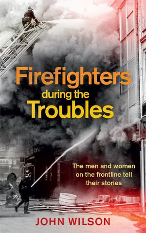 Firefighters during the Troubles : The men and women on the frontline tell their stories - John Wilson