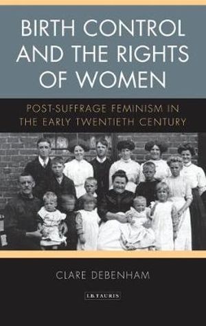 Birth Control and the Rights of Women : Post-Suffrage Feminism in the Early Twentieth Century - Clare Debenham