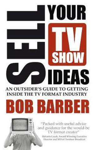 Sell Your TV Show Ideas : An Outsider's Guide to Getting Inside the TV Format Industry - Bob Barber