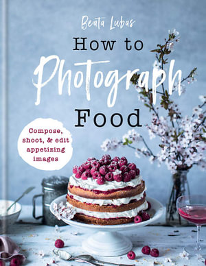 How to Photograph Food : Compose, shoot, & edit appetizing images - Beata Lubas