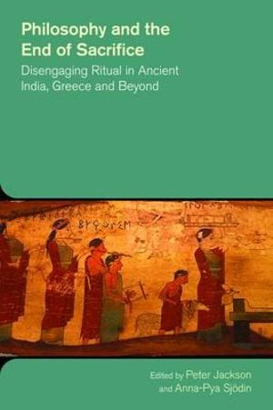 Philosophy and the End of Sacrifice : Disengaging Ritual in Ancient India, Greece and Beyond - Peter Jackson