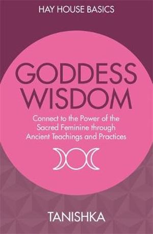 Goddess Wisdom : Connect To The Power Of The Sacred Feminine Through Ancient Wisdom And Practices (Hay House Basics) - Tanishka