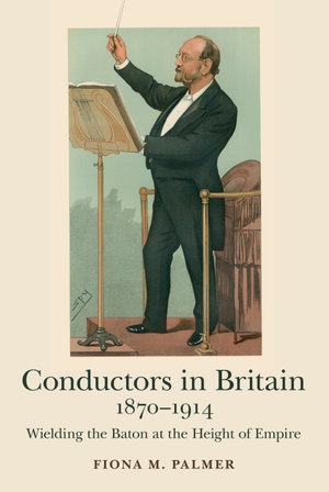 Conductors in Britain, 1870-1914 : Wielding the Baton at the Height of Empire - Fiona M. Palmer