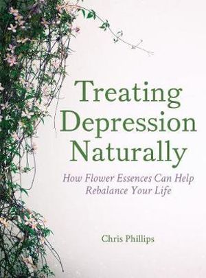 Treating Depression Naturally : How Flower Essences Can Help Rebalance Your Life - Chris Phillips