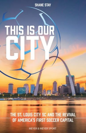 This Is Our City : The St. Louis City SC and the Revival of America's First Soccer Capital - Shane Stay