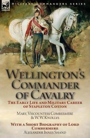 Wellington's Commander of Cavalry : the Early Life and Military Career of Stapleton Cotton, by The Right Hon. Mary, Viscountess Combermere and W.W. Knollys, with a Short Biography of Lord Combermere by Alexander Innes Shand - Mary Viscountess Combermere