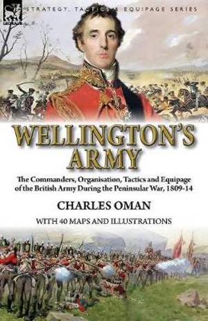 Wellington's Army : the Commanders, Organisation, Tactics and Equipage of the British Army During the Peninsular War, 1809-14 - Charles Oman