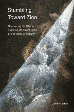 Stumbling toward Zion : Recovering the Biblical Tradition of Lament in the Era of World Christianity - David W. Smith