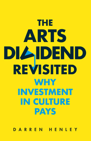 The Arts Dividend Revisited : Why Investment in Culture Pays - Darren Henley