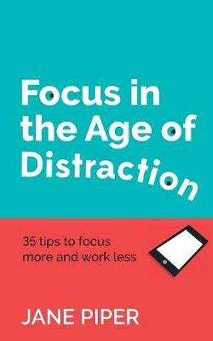 Focus in the Age of Distraction : 35 Tips to Focus More and Work Less - Jane Piper