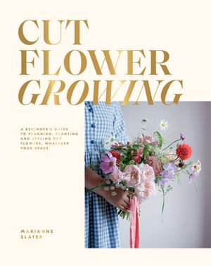 Cut Flower Growing : A Beginner's Guide to Planning, Planting and Styling Cut Flowers, No Matter Your Space - Marianne Slater