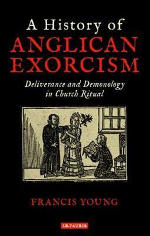 A History of Anglican Exorcism : Deliverance and Demonology in Church Ritual - Francis Young