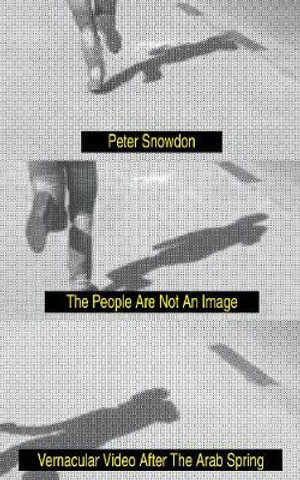 The People Are Not an Image : Vernacular Video After the Arab Spring - Peter Snowdon