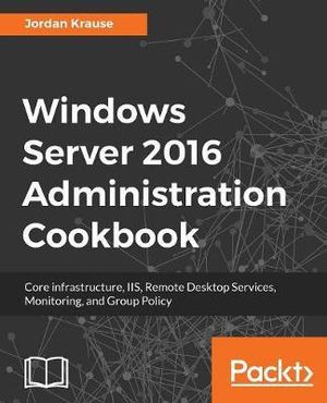 Windows Server 2016 Administration tools and tasks : Core infrastructure, IIS, Remote Desktop Services, Monitoring, and Group Policy - Jordan Krause