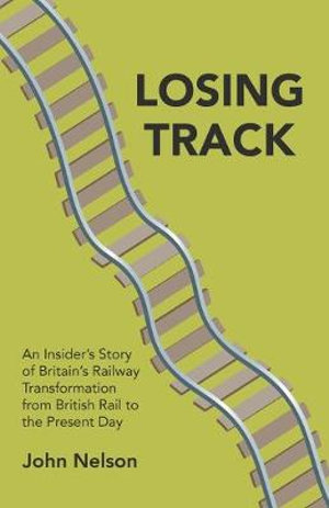 Losing Track : An Insider's Story of Britain's Railway Transformation from British Rail to the Present Day - John Nelson