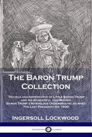 The Baron Trump Collection : Travels and Adventures of Little Baron Trump and his Wonderful Dog Bulger, Baron Trump's Marvelous Underground Journey, The Last President (or 1900) - Lockwood Ingersoll