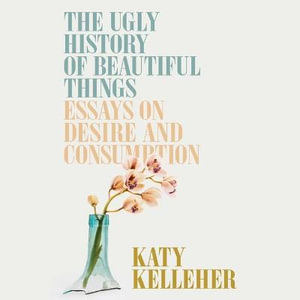 The Ugly History of Beautiful Things : Essays on Desire and Consumption - Katy Kelleher