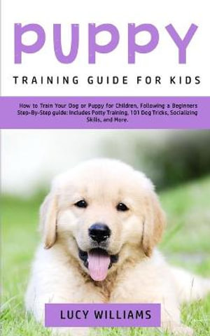 Puppy Training Guide for Kids : How to Train Your Dog or Puppy for Children, Following a Beginners Step-By-Step Guide: Includes Potty Training, 101 Dog Tricks, Socializing Skills, and More - Lucy Williams