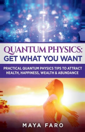 Quantum Physics : Get What You Want: Practical Quantum Physics Tips to Attract Health, Happiness, Wealth & Abundance - Maya Faro