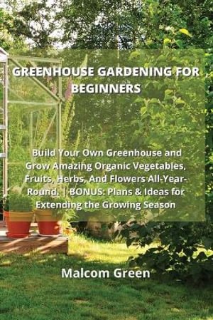 Greenhouse Gardening for Beginners : Build Your Own Greenhouse and Grow Amazing Organic Vegetables, Fruits, Herbs, And Flowers All-Year-Round. BONUS: P - Malcom Green