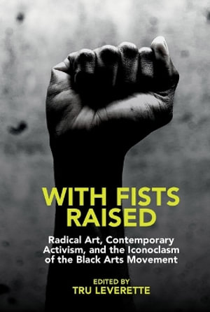 With Fists Raised : Radical Art, Contemporary Activism, and the Iconoclasm of the Black Arts Movement - Tru Leverette