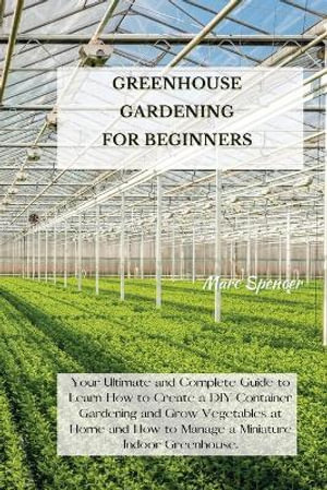 GREENHOUSE GARDENING FOR BEGINNERS : Your Ultimate and Complete Guide to Learn How to Create a DIY Container Gardening and Grow Vegetables at Home and How to Manage a Miniature Indoor Greenhouse. - Marc Spencer