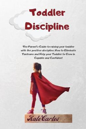 Toddler Discipline : The Parent's Guide To Raising Your Toddler With The Positive Discipline. How To Eliminate Tantrums And Help Your Toddler To Grow In Capable And Confident - Kate Cartes