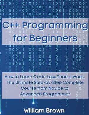 C++ Programming for Beginners : How to Learn C++ in Less Than a Week. The Ultimate Step-by-Step Complete Course from Novice to Advanced Programmer - William Brown