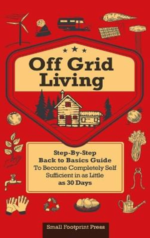 Off Grid Living : A STEP-BY-STEP, BACK TO BASICS GUIDE TO BECOME COMPLETELY SELF-SUFFICIENT  IN AS LITTLE AS 30 DAYS - Small Footprint Press